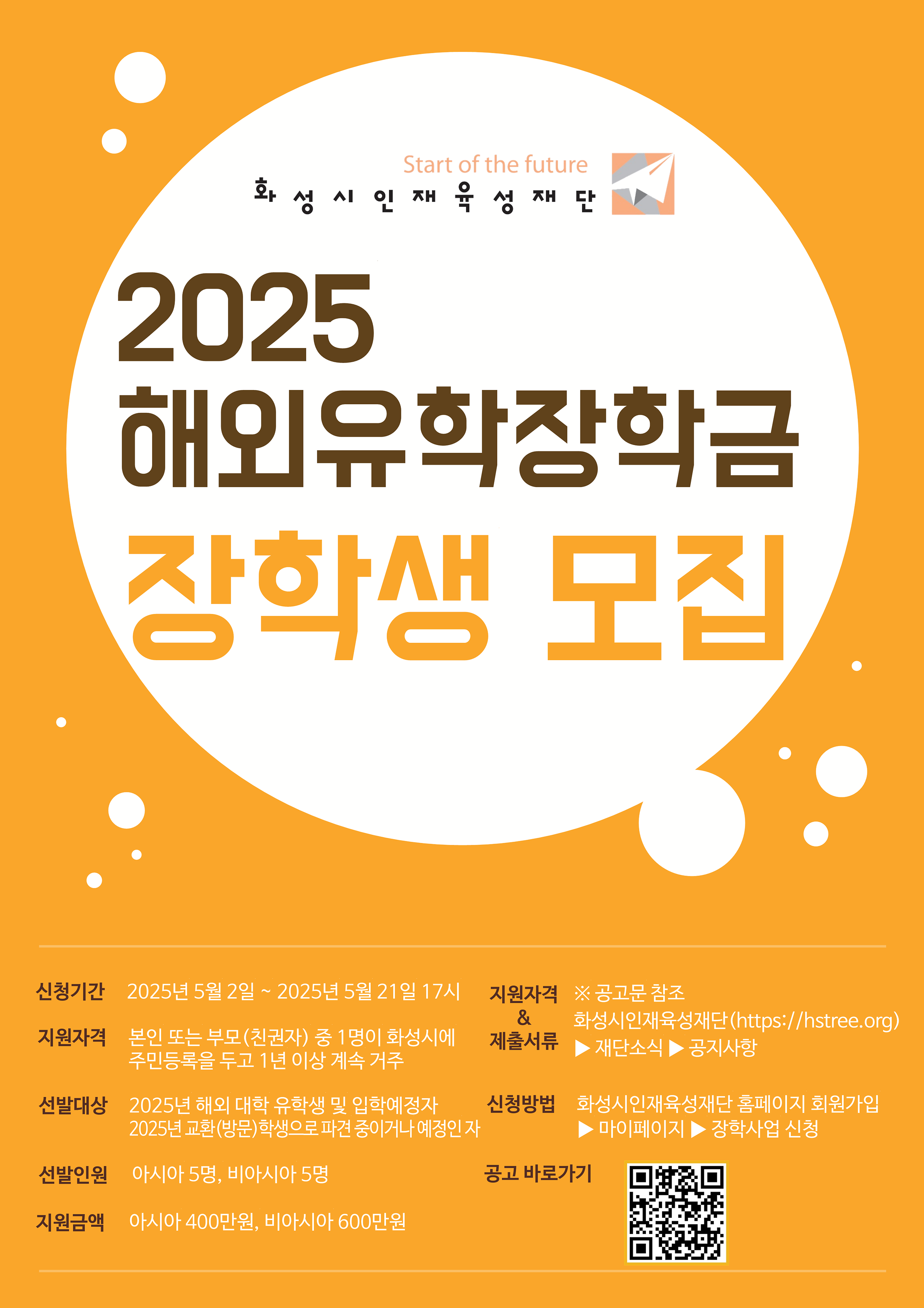 <2025학년도 화성시인재육성재단 「해외유학 장학금」장학생 선발 안내>    □ 장학금명 : 해외유학 장학금    □ 지원유형 : 생활비성 장학금    □ 선발대상  ① 2025년 기준 해외 대학 유학생 및 입학예정자  ② 2025년 교환(방문)학생으로 파견 중이거니 예정인 자    □ 신청자격  본인 또는 부모 · 친권자 중 1명이 화성시에 주민등록을 두고 1년 이상 계속 거주   ※ 자세한 내용은 [붙임1] 2025년 해외유학 장학금 공고문 2페이지 신청자격을 확인해 주시기 바랍니다.    □ 선발인원  ○ 총 10명(비아시아 5명, 아시아 5명)   ※ 진학생/교환학생 지원 비율에 따라 선발인원 저장될 수 있음    □ 지급금액  ○ 비아시아 600만원  ○ 아시아 400만원    □ 모집기간 : 2025. 05. 02.(금) 9시 ~ 2025. 05. 21.(수) 17시 까지    □ 신청방법  ○ 재단 홈페이지 내 온라인 접수   ① 화성시인재육성재단 홈페이지(www.hstree.org) 접수   ② 회원가입 진행 후 [마이페이지] → [멤버십 메뉴] → [장학사업 신청]클릭    □ 제출서류   공통서류(필수)  ○ 신청자 또는 부모 · 친권자의 주민등록 초본  ○ 진학생 장학금 지원 신청서 및 체트리스트 / 홈페이지 참조  ○ 신청자 기준의 가족관계증명서(상세)  ○ 부 · 모 2025년 1분기 (1~#월) 3개월분의 건강보험료 납부 확인서 또는 저소득층 증밍서류 / [붙임1] 4페이지 표 참고  ○ 부 · 모 각 건강보험료저격득실 확인서 / 저소득층 증빙서류 제출시 생략 가능  ○ 해외대학 재학증명서 또는 입학 허가서   ※ 단, 공고일기준 해외 대학에 진학하여 재학 중인 경우 재학증명서 제출 필수  ○ 학업게획서     교환학생 해당자  □ 2025-1학기 기준 대학교 재직증ㅁ여서(또는 제적증명서)    □ 장학금 지급정지 및 환수      □ 심사기준  심사기준	정량	정성 생활정도	거주기간	글로벌 역량	성장가능성 점수	50	10	20	20   □ 문의  회성시인재육성재단 : 장학사업팀 - 031-898-5625 ree569@hstree.org