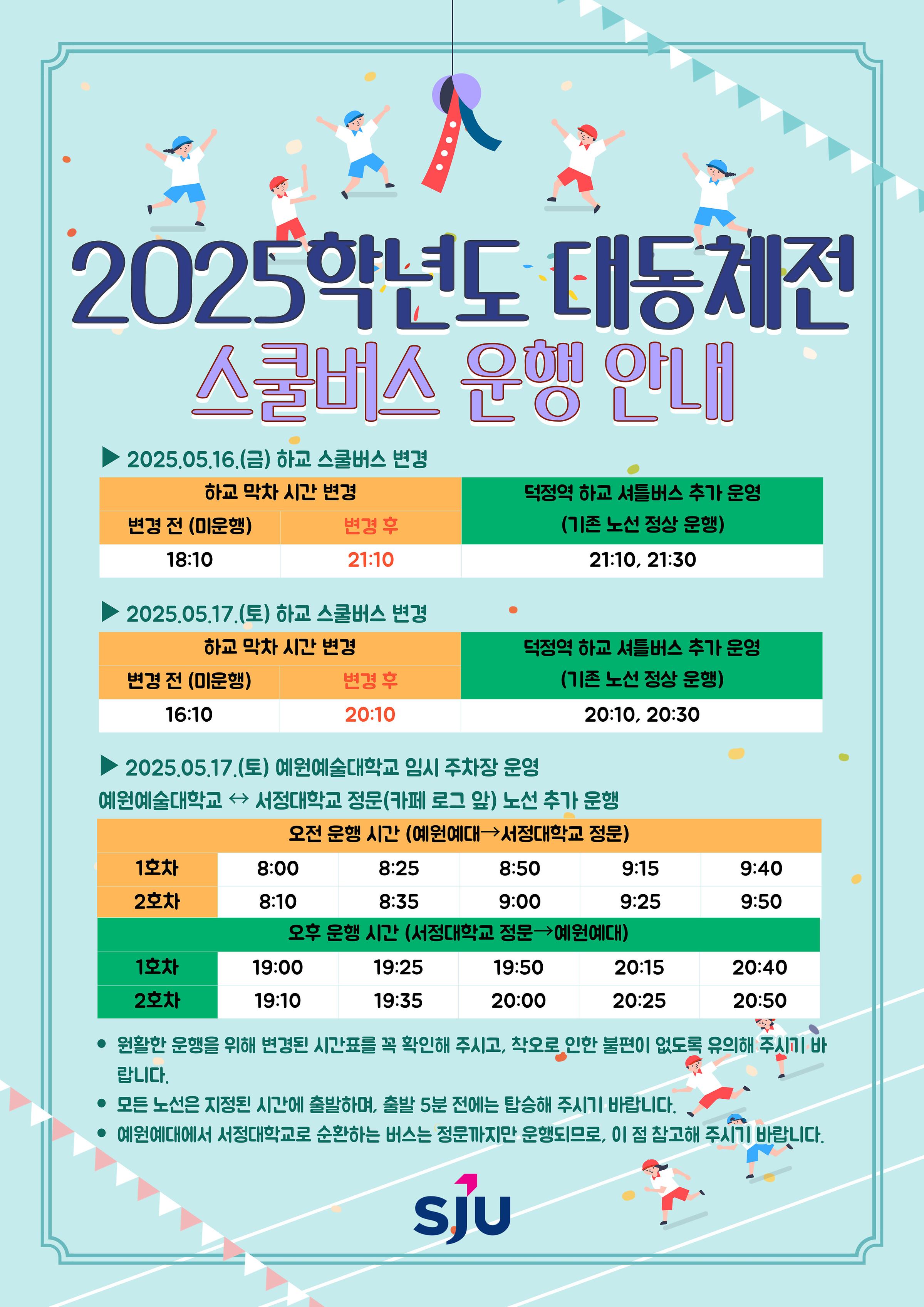 2025학년도 대동체전 스쿨버스 운행 안내 / 2025.05.16.(금) 하교 스쿨버스 변경 / 하교 막차 시간 변경 / 변경 전 (미운행) 18:10 / 변경 후 21:10 / 덕정역 하교 셔틀버스 추가 운영 (기존 노선 정상 운행) 21:10, 21:30 / 2025.05.17.(토) 하교 스쿨버스 변경 / 하교 막차 시간 변경 / 변경 전 (미운행) 16:10 / 변경 후 20:10 / 덕정역 하교 셔틀버스 추가 운영 (기존 노선 정상 운행) 20:10, 20:30 / 2025.05.17.(토) 예원예술대학교 임시 주차장 운영 / 예원예술대학교와 서정대학교 정문 (카페 로그 앞) 노선 추가 운행 / 오전 운행 시간 (예원예대에서 서정대학교 정문) 1호차 8:00 / 8:25 / 8:50 / 9:15 / 9:40 / 2호차 8:10 / 8:35 / 9:00 / 9:25 / 9:50 / 오후 운행 시간 (서정대학교 정문에서 예원예대) 1호차 19:00 / 19:25 / 19:50 / 20:15 / 20:40 / 2호차 19:10 / 19:35 / 20:00 / 20:25 / 20:50 / 원활한 운행을 위해 변경된 시간표를 꼭 확인해 주시고, 착오로 인한 불편이 없도록 유의해 주시기 바랍니다. / 모든 노선은 지정된 시간에 출발하며, 출발 5분 전에는 탑승해 주시기 바랍니다. / 예원예대에서 서정대학교로 순환하는 버스는 정문까지만 운행되므로, 이 점 참고해 주시기 바랍니다. / 서정대학교 로고