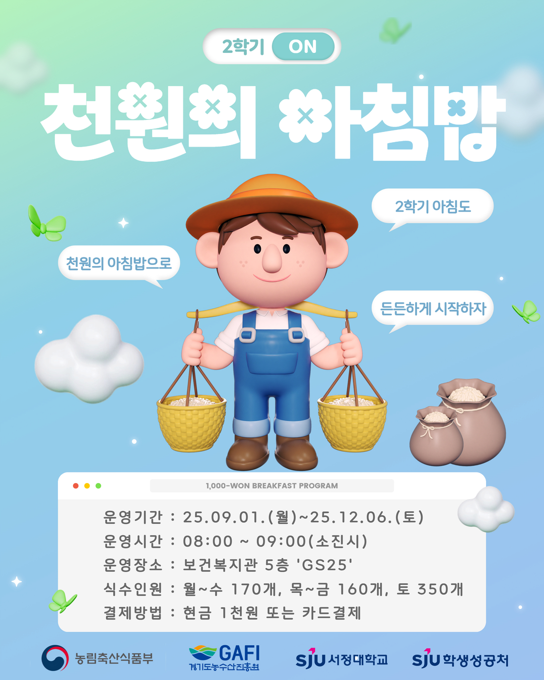 2025학년도 2학기 천원의 아침밥 안내 ▶ 운영기간 : 25.09.01.(월)~25.12.06.(토)  ▶ 운영시간 : 08:00 ~ 09:00 (소진시)  ▶ 운영장소 : 보건복지관 5층 'GS25'편의점  ▶ 식수인원 : 월~수 170개, 목~금 160개, 토 350개 (학사일정에 따라 변동될 수 있습니다.)  ▶ 결제방법 : 현금 1천원 또는 카드결제