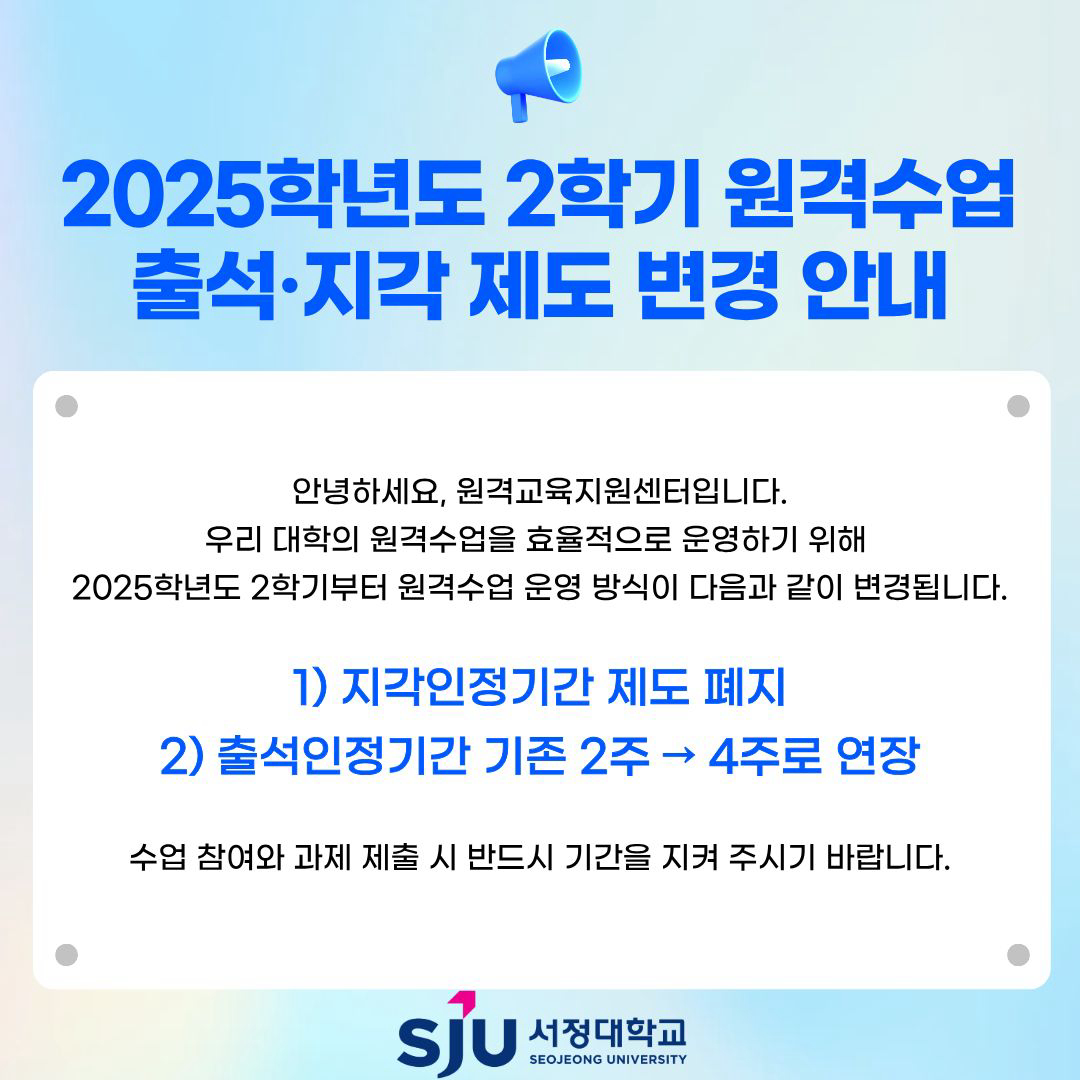 2025학년도 2학기 원격수업 출석•지각제도 변경 안내 안녕하세요, 원격교육지원센터입니다. 우리 대학의 원격수업을 효율적으로 운영하기 위해 2025학년도 2학기부터 원격수업 운영 방식이 다음과 같이 변경됩니다. 1) 지각인정기간 제도 폐지 2) 출석인정가능기간 기존 2주-&gt; 4주로 연장 수업 참여와 과제 제출 시 반드시 기간을 지켜 주시기 바랍니다.